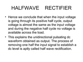 HALFWAVE RECTIFIER
• Hence we conclude that when the input voltage
is going through its positive half cycle, output
voltage is almost the same as the input voltage
and during the negative half cycle no voltage is
available across the load.
• This explains the unidirectional pulsating dc
waveform obtained as output. The process of
removing one half the input signal to establish a
dc level is aptly called half wave rectification.
 
