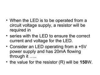 • When the LED is to be operated from a
circuit voltage supply, a resistor will be
required in
• series with the LED to ensure the correct
current and voltage for the LED.
• Consider an LED operating from a +5V
power supply and has 20mA flowing
through it …..
• the value for the resistor (R) will be 150W.
 