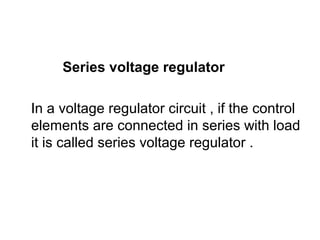 Series voltage regulator
In a voltage regulator circuit , if the control
elements are connected in series with load
it is called series voltage regulator .
 