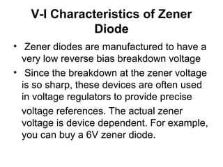V-I Characteristics of Zener
Diode
• Zener diodes are manufactured to have a
very low reverse bias breakdown voltage
• Since the breakdown at the zener voltage
is so sharp, these devices are often used
in voltage regulators to provide precise
voltage references. The actual zener
voltage is device dependent. For example,
you can buy a 6V zener diode.
 