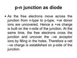 p-n junction as diode
• As the free electrons move across the
junction from n-type to p-type, +ve donor
ions are uncovered. Hence a +ve charge
is built on the n-side of the junction. At the
same time, the free electrons cross the
junction and uncover the –ve acceptor
ions by filling in the holes. Therefore a net
–ve charge is established on p-side of the
junction.
 