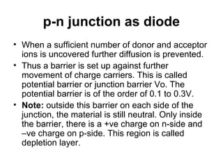 p-n junction as diode
• When a sufficient number of donor and acceptor
ions is uncovered further diffusion is prevented.
• Thus a barrier is set up against further
movement of charge carriers. This is called
potential barrier or junction barrier Vo. The
potential barrier is of the order of 0.1 to 0.3V.
• Note: outside this barrier on each side of the
junction, the material is still neutral. Only inside
the barrier, there is a +ve charge on n-side and
–ve charge on p-side. This region is called
depletion layer.
 