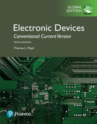 Electronic
Devices
Conventional
Current
Version
Floyd
TENTH
EDITION
GLOBAL
EDITION
GLOBAL
EDITION
For these Global Editions, the editorial team at Pearson has
collaborated with educators across the world to address a wide range
of subjects and requirements, equipping students with the best possible
learning tools. This Global Edition preserves the cutting-edge approach
and pedagogy of the original, but also features alterations, customization,
and adaptation from the North American version.
This is a special edition of an established title widely
used by colleges and universities throughout the world.
Pearson published this exclusive edition for the benefit
of students outside the United States and Canada. If you
purchased this book within the United States or Canada,
you should be aware that it has been imported without
the approval of the Publisher or Author.
Pearson Global Edition
GLOBAL
EDITION
Electronic Devices
 Conventional CurrentVersion
 TENTH EDITION
 Thomas L. Floyd
Floyd_10_1292222999_Final.indd 1 20/09/17 12:30 PM
 