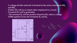 - A voltage divider network is formed by the series resistances RB2
and RB1.
- Emitter (E) will act as input when employed in a circuit
- Terminal B1 will be grounded.
- The terminal B2 will be positive biased to B1, when a voltage
(VBB) applied across the terminals B1 and B2.
 