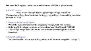 We have the 3 regions in the characteristic curve of UJTs as given below:
1. Cutoff region:
“Area where the UJT doesn’t get enough voltage to turn on.”
The applied voltage hasn’t reached the triggering voltage, thus making transistor
to be in off state.
2. Negative Resistance Region:
- When the transistor reaches the triggering voltage, UJT will turn on.
- If the applied voltage increases to the emitter lead, it will reach VPEAK.
- The voltage drops from VPEAK to Valley Point even though the current
increases.
3. Saturation Region:
“Area where the current and voltage raises with increase in applied voltage”.
 