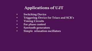 Applications of UJT
• Switching Device
• Triggering Device for Triacs and SCR’s
• Timing Circuits
• For phase control
• Sawtooth generators
• Simple relaxation oscillators
 