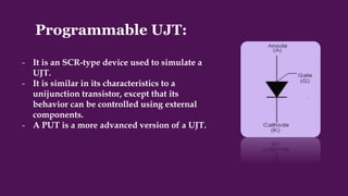Programmable UJT:
- It is an SCR-type device used to simulate a
UJT.
- It is similar in its characteristics to a
unijunction transistor, except that its
behavior can be controlled using external
components.
- A PUT is a more advanced version of a UJT.
 