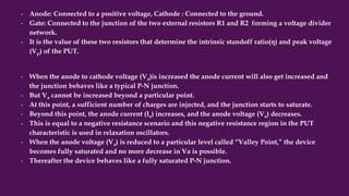 - Anode: Connected to a positive voltage, Cathode : Connected to the ground.
- Gate: Connected to the junction of the two external resistors R1 and R2 forming a voltage divider
network.
- It is the value of these two resistors that determine the intrinsic standoff ratio(η) and peak voltage
(Vp) of the PUT.
- When the anode to cathode voltage (Va)is increased the anode current will also get increased and
the junction behaves like a typical P-N junction.
- But Va cannot be increased beyond a particular point.
- At this point, a sufficient number of charges are injected, and the junction starts to saturate.
- Beyond this point, the anode current (Ia) increases, and the anode voltage (Va) decreases.
- This is equal to a negative resistance scenario and this negative resistance region in the PUT
characteristic is used in relaxation oscillators.
- When the anode voltage (Va) is reduced to a particular level called “Valley Point,” the device
becomes fully saturated and no more decrease in Va is possible.
- Thereafter the device behaves like a fully saturated P-N junction.
 