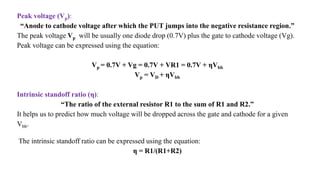 Peak voltage (Vp):
“Anode to cathode voltage after which the PUT jumps into the negative resistance region.”
The peak voltage Vp will be usually one diode drop (0.7V) plus the gate to cathode voltage (Vg).
Peak voltage can be expressed using the equation:
Vp = 0.7V + Vg = 0.7V + VR1 = 0.7V + ηVbb
Vp = VD + ηVbb
Intrinsic standoff ratio (η):
“The ratio of the external resistor R1 to the sum of R1 and R2.”
It helps us to predict how much voltage will be dropped across the gate and cathode for a given
Vbb.
The intrinsic standoff ratio can be expressed using the equation:
η = R1/(R1+R2)
 