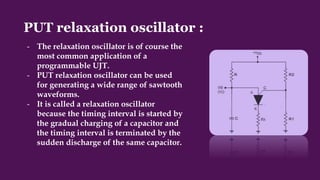 PUT relaxation oscillator :
- The relaxation oscillator is of course the
most common application of a
programmable UJT.
- PUT relaxation oscillator can be used
for generating a wide range of sawtooth
waveforms.
- It is called a relaxation oscillator
because the timing interval is started by
the gradual charging of a capacitor and
the timing interval is terminated by the
sudden discharge of the same capacitor.
 