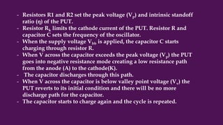 - Resistors R1 and R2 set the peak voltage (Vp) and intrinsic standoff
ratio (η) of the PUT.
- Resistor Rk limits the cathode current of the PUT. Resistor R and
capacitor C sets the frequency of the oscillator.
- When the supply voltage Vbb is applied, the capacitor C starts
charging through resistor R.
- When V across the capacitor exceeds the peak voltage (Vp) the PUT
goes into negative resistance mode creating a low resistance path
from the anode (A) to the cathode(K).
- The capacitor discharges through this path.
- When V across the capacitor is below valley point voltage (Vv) the
PUT reverts to its initial condition and there will be no more
discharge path for the capacitor.
- The capacitor starts to charge again and the cycle is repeated.
 