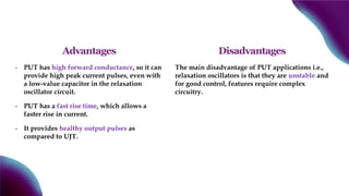 Advantages
- PUT has high forward conductance, so it can
provide high peak current pulses, even with
a low-value capacitor in the relaxation
oscillator circuit.
- PUT has a fast rise time, which allows a
faster rise in current.
- It provides healthy output pulses as
compared to UJT.
Disadvantages
The main disadvantage of PUT applications i.e.,
relaxation oscillators is that they are unstable and
for good control, features require complex
circuitry.
 