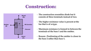Construction:
- The construction resembles diode but it
consists of three terminals instead of two.
- The higher resistance value is present at the
bar that is of n-type.
- Maximum resistance is formed in between the
terminals of the base 1 and the emitter.
- Reason : Positioning of the emitter is closer to
the base 2 rather than base 1.
 