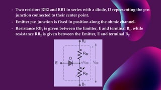 - Two resistors RB2 and RB1 in series with a diode, D representing the p-n
junction connected to their center point.
- Emitter p-n junction is fixed in position along the ohmic channel.
- Resistance RB1 is given between the Emitter, E and terminal B1, while
resistance RB2 is given between the Emitter, E and terminal B2.
 