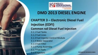 DMD 2013 DIESEL ENGINE
CHAPTER 3 – Electronic Diesel Fuel
Injection (EDFI)
Common rail Diesel Fuel Injection
3.1.1 Fuel Tanks
3.1.2 Fuel Lines
3.1.3 Fuel Injector Control Module
3.1.4 Water Separator
3.1.5 Fuel Filter
3.1.6 Pump Assembly
3.1.7 Fuel Rails
3.1.8 Injectors PREPARED BY HAFIDZAN B ZABIDI
 