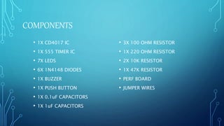 COMPONENTS
• 1X CD4017 IC
• 1X 555 TIMER IC
• 7X LEDS
• 6X 1N4148 DIODES
• 1X BUZZER
• 1X PUSH BUTTON
• 1X 0.1uF CAPACITORS
• 1X 1uF CAPACITORS
• 3X 100 OHM RESISTOR
• 1X 220 OHM RESISTOR
• 2X 10K RESISTOR
• 1X 47K RESISTOR
• PERF BOARD
• JUMPER WIRES
 