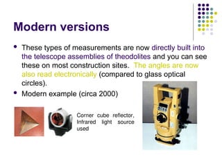 Modern versions
 These types of measurements are now directly built into
the telescope assemblies of theodolites and you can see
these on most construction sites. The angles are now
also read electronically (compared to glass optical
circles).
 Modern example (circa 2000)
Corner cube reflector,
Infrared light source
used
 