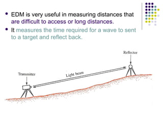  EDM is very useful in measuring distances that
are difficult to access or long distances.
 It measures the time required for a wave to sent
to a target and reflect back.
 
