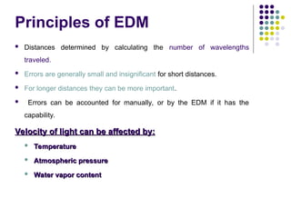  Distances determined by calculating the number of wavelengths
traveled.
 Errors are generally small and insignificant for short distances.
 For longer distances they can be more important.
 Errors can be accounted for manually, or by the EDM if it has the
capability.
Velocity of light can be affected by:
Velocity of light can be affected by:
 Temperature
Temperature
 Atmospheric pressure
Atmospheric pressure
 Water vapor content
Water vapor content
Principles of EDM
 
