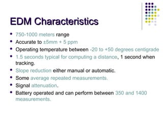 EDM Characteristics
EDM Characteristics
 750-1000 meters range
 Accurate to ±5mm + 5 ppm
 Operating temperature between -20 to +50 degrees centigrade
 1.5 seconds typical for computing a distance, 1 second when
tracking.
 Slope reduction either manual or automatic.
 Some average repeated measurements.
 Signal attenuation.
 Battery operated and can perform between 350 and 1400
measurements.
 