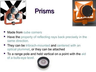 Prisms
Prisms
 Made from cube corners
 Have the property of reflecting rays back precisely in the
same direction.
 They can be tribrach-mounted and centered with an
optical plummet, or they can be attached
 To a range pole and held vertical on a point with the aid
of a bulls-eye level.
 