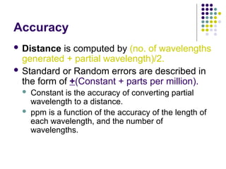 Accuracy
 Distance is computed by (no. of wavelengths
generated + partial wavelength)/2.
 Standard or Random errors are described in
the form of +(Constant + parts per million).
 Constant is the accuracy of converting partial
wavelength to a distance.
 ppm is a function of the accuracy of the length of
each wavelength, and the number of
wavelengths.
 