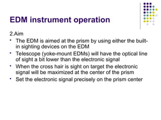 EDM instrument operation
2.Aim
 The EDM is aimed at the prism by using either the built-
in sighting devices on the EDM
 Telescope (yoke-mount EDMs) will have the optical line
of sight a bit lower than the electronic signal
 When the cross hair is sight on target the electronic
signal will be maximized at the center of the prism
 Set the electronic signal precisely on the prism center
 