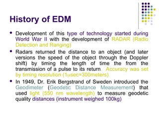 History of EDM
 Development of this type of technology started during
World War II with the development of RADAR (Radio
Detection and Ranging)
 Radars returned the distance to an object (and later
versions the speed of the object through the Doppler
shift) by timing the length of time the from the
transmission of a pulse to its return. Accuracy was set
by timing resolution (1sec=300meters)
 In 1949, Dr. Erik Bergstrand of Sweden introduced the
Geodimeter (Geodetic Distance Measurement) that
used light (550 nm wavelength) to measure geodetic
quality distances (instrument weighed 100kg)
 