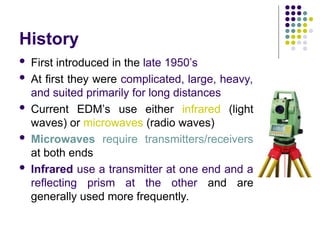 History
 First introduced in the late 1950’s
 At first they were complicated, large, heavy,
and suited primarily for long distances
 Current EDM’s use either infrared (light
waves) or microwaves (radio waves)
 Microwaves require transmitters/receivers
at both ends
 Infrared use a transmitter at one end and a
reflecting prism at the other and are
generally used more frequently.
 