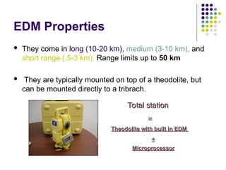 EDM Properties
 They come in long (10-20 km), medium (3-10 km), and
short range (.5-3 km). Range limits up to 50 km
 They are typically mounted on top of a theodolite, but
can be mounted directly to a tribrach.
Total station
Total station
=
=
Theodolite with built in EDM
Theodolite with built in EDM
+
+
Microprocessor
Microprocessor
 