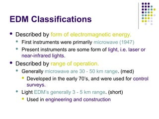 EDM Classifications
 Described by form of electromagnetic energy.
 First instruments were primarily microwave (1947)
 Present instruments are some form of light, i.e. laser or
near-infrared lights.
 Described by range of operation.
 Generally microwave are 30 - 50 km range. (med)
 Developed in the early 70’s, and were used for control
surveys.
 Light EDM’s generally 3 - 5 km range. (short)
 Used in engineering and construction
 
