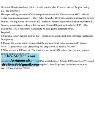 Electronic Distribution has a defined benefit pension plan. Characteristics of the plan during
2024 are as follows:
The expected long-term rate of return on plan assets was 8%. There were no AOCI balances
related to pensions on January 1, 2024, but at the end of 2024, the company amended the pension
formula, creating a prior service cost of $18 million. Assume Electronic Distribution prepares its
financial statements according to International Financial Reporting Standards (IFRS). Also
assume that 10% is the current interest rate on high-quality corporate bonds.
Required:
1. Calculate the net pension cost for 2024, separating its components into appropriate categories
for reporting.
2. Prepare the journal entries to record (a) the components of net pension cost, (b) gains or
losses, (c) past service cost, (d) funding, and (e) payment of benefits for 2024.
3. What amount will Electronic Distribution report in its 2024 balance sheet as a net pension
asset or net pension liability?
($ millions)DBO balance, January 1$620Plan assets balance, January 1400Service cost95Interest
cost75Gain from change in actuarial assumption32Benefits paid(64)Actual return on plan
assets25Contributions 202485
 