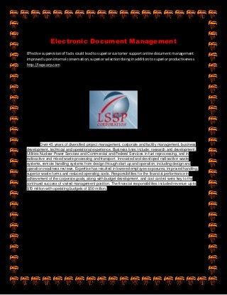 Electronic Document Management
Effective supervision of facts could lead to superior customer support online document management
improved upon internal conversation, superior selection doing in addition to superior productiveness
http://lsspcorp.com
Over 45 years of diversified project management, corporate and facility management, business
development, technical and operational experience. Business lines include: research and development,
Utilities Nuclear Power Services and Commercial and Federal Services in fuel reprocessing, and in
radioactive and mixed waste processing and transport. Innovated and developed radioactive waste
systems, remote handling systems from design through start up and operation; including design and
operation readiness reviews. Expertise has resulted in lowered employee exposures, improved handling,
superior waste forms and reduced operating costs. Responsibilities for the financial performance in
achievement of the corporate goals, along with budget development, and cost control were key to the
continued success of varied management position. The financial responsibilities included revenue up to
$70 million with operating budgets of $50 million.
 