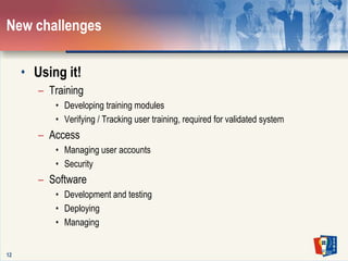 12New challengesUsing it!TrainingDeveloping training modulesVerifying / Tracking user training, required for validated systemAccessManaging user accountsSecuritySoftwareDevelopment and testingDeployingManaging