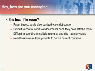 3Hey, how are you managing… the local file room?Paper based, easily disorganized w/o strict controlDifficult to control copies of documents once they have left the roomDifficult to coordinate multiple rooms at one site - at many sitesNeed to review multiple projects to derive current condition