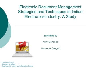 Electronic Document Management
Strategies and Techniques in Indian
Electronics Industry: A Study
Submitted by
Mohit Banerjee
Manas Kr Ganguli
15th January,2015
University of Kalyani
Department of Library and Information Science
 