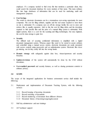 employee. If a company needed to find every file that mentions a particular client, they
could search the document database for every mention of that name. This turns ordinary
files into huge databases of information that can be used for marketing, audit and
management purposes.
 Cost Savings
The switch to electronic documents can be a tremendous cost-saving opportunity for most
companies. The cost for filing cabinets, supplies and the real estate required to store them
on site is substantial. If a company uses an off-site storage facility the cost to store and
retrieve files is equally expensive. Add to this the cost for filing clerks and the downtime
required to find specific files and the price of a manual filing system is substantial. With
digital systems, there is a cost for the scanning and filing technologies, but once digitized,
the cost for data storage is quite low.
 Security
The difficult task of securing confidential information is simplified with a digital
document management system. Whereas paper files need to be stored in secure cabinets
and controlled using a manual access system, electronic documents are easily encrypted
with access controls using passwords and an authentication system. Electronic files never
go missing, nor do they easily fall into the wrong hands.
 Remote storage with safeguards against data loss, viruses/spamware and security
breaches.
 Updates/revisions of the system will automatically be done by the CSD without
downtimes.
 User-enabled password and security features, as well as sharing permission controls to
enhance privacy.
3.0 SCOPE
The scope of the integrated applications for business environment service shall include the
following:
3.1 Deployment and implementation of Document Tracking System, with the following
services:
3.1.1 Record keeping of incoming documents
3.1.2 Record searching of documents
3.1.3 Record monitoring of document from different division
3.1.4 Document history of incoming/outgoingdocument
3.2 Half day administrator and user trainings
3.3 24/7 technical support
 