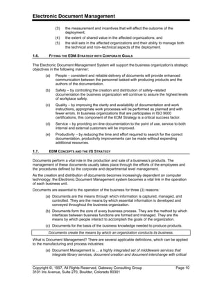 Electronic Document Management
Copyright ©, 1997, All Rights Reserved, Gateway Consulting Group Page 10
3101 Iris Avenue, Suite 270, Boulder, Colorado 80301
(3) the measurement and incentives that will affect the outcome of the
deployment;
(4) the extent of shared value in the affected organizations; and
(5) the skill sets in the affected organizations and their ability to manage both
the technical and non–technical aspects of the deployment.
1.6. FITTING THE EDM STRATEGY WITH CORPORATE GOALS
The Electronic Document Management System will support the business organization’s strategic
objectives in the following manner:
(a) People – consistent and reliable delivery of documents will provide enhanced
communication between the personnel tasked with producing products and the
authors of the documentation.
(b) Safety – by controlling the creation and distribution of safety–related
documentation the business organization will continue to assure the highest levels
of workplace safety.
(c) Quality – by improving the clarity and availability of documentation and work
instructions, appropriate work processes will be performed as planned and with
fewer errors. In business organizations that are participates in ISO 9000
certifications, this component of the EDM Strategy is a critical success factor.
(d) Service – by providing on–line documentation to the point of use, service to both
internal and external customers will be improved.
(e) Productivity – by reducing the time and effort required to search for the correct
documentation, productivity improvements can be made without expending
additional resources.
1.7. EDM CONCEPTS AND THE I/S STRATEGY
Documents perform a vital role in the production and sale of a business’s products. The
management of these documents usually takes place through the efforts of the employees and
the procedures defined by the corporate and departmental level management.
As the creation and distribution of documents becomes increasingly dependent on computer
technology, the Electronic Document Management system becomes a vital link in the operation
of each business unit.
Documents are essential to the operation of the business for three (3) reasons:
(a) Documents are the means through which information is captured, managed, and
controlled. They are the means by which essential information is developed and
conveyed throughout the business organization.
(b) Documents form the core of every business process. They are the method by which
interfaces between business functions are formed and managed. They are the
means by which people interact to accomplish the goals of the organization.
(c) Documents for the basis of the business knowledge needed to produce products.
Documents create the means by which an organization conducts its business.
What is Document Management? There are several applicable definitions, which can be applied
to the manufacturing and process industries:
(a) Document Management is ... a highly integrated set of middleware services that
integrate library services, document creation and document interchange with critical
 
