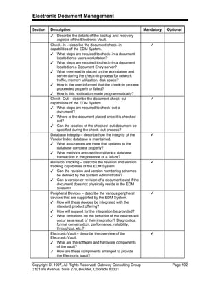 Electronic Document Management
Copyright ©, 1997, All Rights Reserved, Gateway Consulting Group Page 102
3101 Iris Avenue, Suite 270, Boulder, Colorado 80301
Section Description Mandatory Optional
3 Describe the details of the backup and recovery
aspects of the Electronic Vault.
Check–In – describe the document check–in
capabilities of the EDM System.
3 What steps are required to check–in a document
located on a users workstation?
3 What steps are required to check–in a document
located on a Document Entry server?
3 What overhead is placed on the workstation and
server during the check–in process for network
traffic, memory utilization, disk space?
3 How is the user informed that the check–in process
proceeded properly or failed?
3 How is this notification made programmatically?
3
Check–Out – describe the document check–out
capabilities of the EDM System.
3 What steps are required to check–out a
document?
3 Where is the document placed once it is checked–
out?
3 Can the location of the checked–out document be
specified during the check–out process?
3
Database Integrity – describe how the integrity of the
Vendor Index database is maintained.
3 What assurances are there that updates to the
database complete properly?
3 What methods are used to rollback a database
transaction in the presence of a failure?
3
Revision Tracking – describe the revision and version
tracking capabilities of the EDM System.
3 Can the revision and version numbering schemes
be defined by the System Administrator?
3 Can a version or revision of a document exist if the
document does not physically reside in the EDM
System?
3
Peripheral Devices – describe the various peripheral
devices that are supported by the EDM System.
3 How will these devices be integrated with the
standard product offering?
3 How will support for the integration be provided?
3 What limitations on the behavior of the devices will
occur as a result of their integration? Diagnostics,
format conversation, performance, reliability,
throughput, etc.?
3
Electronic Vault – describe the overview of the
Electronic Vault.
3 What are the software and hardware components
of the vault?
3 How are these components arranged to provide
the Electronic Vault?
3
 