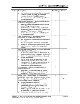 Electronic Document Management
Copyright ©, 1997, All Rights Reserved, Gateway Consulting Group Page 103
3101 Iris Avenue, Suite 270, Boulder, Colorado 80301
Section Description Mandatory Optional
3 How are these components configured to allow the
Electronic Vault to be scaled up to meet the
increased demands of the EDM System?
3 How is performance enhanced through software
and hardware Adonis.
Mass Storage Subsystem – describe the components
of the mass storage subsystem.
3 Does this system provide a hierarchy of storage
devices? Magnetic, optical, tape.
3 What software is used to manage this device?
3 What type of objects can be placed in the storage
subsystem? Files, document objects?
3 Can the storage subsystem be used a file system
for client applications?
3
Vault Control Software – describe the detailed
operation of the Vault Control Software.
3 How are revisions and versions maintained inside
the vault?
3 How are backups and restorations performed?
3 What is the underlying document indexing method
and what software is utilized to manage these
indices?
3
Caching Operations – describe the caching operations
of the EDM System if they are required.
3 Do the cache servers make use of a standard file
system for the storage of images and documents?
3 Can the file system on the cache server be used
by other applications?
3 Can the cache server be taken out of service
without directly impacting the operation of the
EDM System? If so, how is this accomplished. If
not, what is the impact on the operation of the
system should be cache server fail?
3
Printing Server – describe the capabilities of the
propose print server.
3 Is this device supplied from the EDM System
Vendor or is it purchased from the third party?
3 What NOS is running on the print server?
3
Printer Types – describe the EDM System Vendor’s
capability to support each of the listed printing devices.
3
Printer Capabilities – describe the support for the
printing devices listed in this section.
3 What devices are not supported?
3 For the large document devices, how will the
images be scaled and rotated to fit the output
dimensions of the printer?
3 Will the diagnostic interface of the printing devices
be available to the system administrator?
3 What special formatting commands are need to
3
 