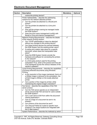 Electronic Document Management
Copyright ©, 1997, All Rights Reserved, Gateway Consulting Group Page 104
3101 Iris Avenue, Suite 270, Boulder, Colorado 80301
Section Description Mandatory Optional
control the printing device?
Printer Addressibility – describe the addressing
scheme for the network attached printers.
3 Can the printers be attached to a Novell print
queue?
3 Can the printers be attached to a Unix print
queue?
3 How will the printers naming be managed inside
the EDM System?
3 Does this print name management conflict with
Novell or Unix print device management?
3
Network Printing Requirements – describe the details
of the network printing solution.
3 Can TCP/IP addressable pr inters be attached
without any changes to the printing device?
3 Can these printing devices be scanned between
the EDM System and the existing printer users?
3 If scaling and rotation take place for a specific
document, where does this manipulation take
place?
3 Does the EDM System Vendor provide the
hardware and software for connecting the printers
to the network?
3 Is a third party product used for the printing
subsystem? If so, what is this product and how will
it be maintained across the various releases of the
vendor’s software?
3
Local Printing Requirements – describe the capabilities
of printing retrieved documents using Windows
Printing.
3 Is this resolution of the image maintained, that is of
a 200dpi image is retrieved to the workstation, the
printed image is 200dpi on the locally attached
printer.
3 Can a portion of the image be printed, while
maintaining the original image’s resolution?
3
Fax Server – describe the capabilities of the FAX
server product.
3 Can the FAX server operate as an independent
server and provide FAX services for users outside
the EDM System?
3 Can a user send a FAX from within the document
viewing application?
3 Cam an image of a document be sent in its
entirety?
3 Can portions of the document be sent?
3 Can inbound FAXes be routed to specific input
locations? Can these locations be integrated with
the E–Mail system?
3
System Performance – describe the methods by which
 