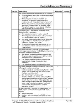Electronic Document Management
Copyright ©, 1997, All Rights Reserved, Gateway Consulting Group Page 105
3101 Iris Avenue, Suite 270, Boulder, Colorado 80301
Section Description Mandatory Optional
the system performance requirements an be validated.
3 What metrics are being used to verify performance
currently?
3 What analytical models are available for
comparing the empirical measurements of
performance with the predictions of performance?
3 What is the underlying assumption regarding the
performance measurement an empirical model?
Throughput, response time, resource utilization,
queuing models, Markov models, etc.
Document Entry – describe the capabilities of the
Document Entry subsystem.
3 How are documents entry into the system?
3 What steps are needed to move a document from
a local disk file into the EDM System?
3 How is the indexing information for the document
captured? How is this information placed in the
Plant and Document data model?
3 What software components are required on the
workstation in order to enter documents into he
EDM System?
3
Document Retrieval – describe the capabilities of
retrieving a document using the END System Vendor’s
standard User Interface software.
3 How will this software interact with the Plant and
Document data models if they are defined outside
the bounds of the Electronic Vault?
3 Can external database tables be joined for the
search criteria through the standard User
Interface?
3 Can alternative viewing applications be used?
3
Document RedLine and Markup – describe the product
offerings for redline and markup.
3 Are these products provided directly from the EDM
System Vendor or are they third party products
that have been integrated?
3 Can alternative products be used?
3 Describe in detail how markup and overlay files
are managed by the EDM System. Where are they
stored? Can they be stored in the optical disk juke
box? Can they be associated with more than one
raster image? Are the markups and overlays in
some industry standard format? Are there
alternative formats?
3
E–Mail Integration – describe the capabilities of the
EDM System to interact with an external E–Mail
system.
3 Is MAPI supported
3 Are there reference sites where MAPI has been
used?
3
 