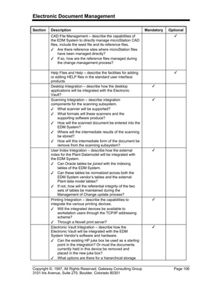 Electronic Document Management
Copyright ©, 1997, All Rights Reserved, Gateway Consulting Group Page 106
3101 Iris Avenue, Suite 270, Boulder, Colorado 80301
Section Description Mandatory Optional
CAD File Management – describe the capabilities of
the EDM System to directly manage microStation CAD
files, include the seed file and its reference files.
3 Are there reference sites where microStation files
have been managed directly?
3 If so, how are the reference files managed during
the change management process?
3
Help Files and Help – describe the facilities for adding
or editing HELP files in the standard user interface
products.
3
Desktop Integration – describe how the desktop
applications will be integrated with the Electronic
Vault?
3
Scanning Integration – describe integration
components for the scanning subsystem.
3 What scanner will be supported?
3 What formats will these scanners and the
supporting software produce?
3 How will the scanned document be entered into the
EDM System?
3 Where will the intermediate results of the scanning
be stored?
3 How will this intermediate form of the document be
remove from the scanning subsystem?
3
User Index Integration – describe how the external
index for the Plant Datamodel will be integrated with
the EDM System.
3 Can Oracle tables be joined with the indexing
tables of the EDM System.
3 Can these tables be normalized across both the
EDM System vendor’s tables and the external
Plant data model tables?
3 If not, how will the referential integrity of the two
sets of tables be maintained during the
Management of Change update process?
3
Printing Integration – describe the capabilities to
integrate the various printing devices.
3 Will the integrated devices be available to
workstation users through the TCP/IP addressing
scheme?
3 Through a Novell print server?
3
Electronic Vault Integration – describe how the
Electronic Vault will be integrated with the EDM
System Vendor’s software and hardware.
3 Can the existing HP juke box be used as a starting
point in the integration? Or must the documents
currently held in this device be removed and
placed in the new juke box?
3 What options are there for a hierarchical storage
3
 