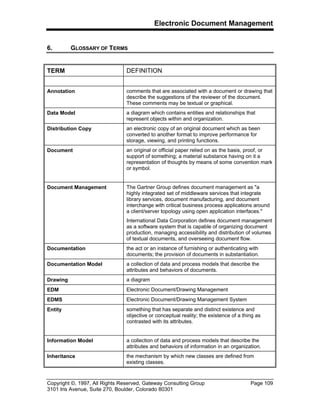 Electronic Document Management
Copyright ©, 1997, All Rights Reserved, Gateway Consulting Group Page 109
3101 Iris Avenue, Suite 270, Boulder, Colorado 80301
6. GLOSSARY OF TERMS
TERM DEFINITION
Annotation comments that are associated with a document or drawing that
describe the suggestions of the reviewer of the document.
These comments may be textual or graphical.
Data Model a diagram which contains entities and relationships that
represent objects within and organization.
Distribution Copy an electronic copy of an original document which as been
converted to another format to improve performance for
storage, viewing, and printing functions.
Document an original or official paper relied on as the basis, proof, or
support of something; a material substance having on it a
representation of thoughts by means of some convention mark
or symbol.
Document Management The Gartner Group defines document management as "a
highly integrated set of middleware services that integrate
library services, document manufacturing, and document
interchange with critical business process applications around
a client/server topology using open application interfaces."
International Data Corporation defines document management
as a software system that is capable of organizing document
production, managing accessibility and distribution of volumes
of textual documents, and overseeing document flow.
Documentation the act or an instance of furnishing or authenticating with
documents; the provision of documents in substantiation.
Documentation Model a collection of data and process models that describe the
attributes and behaviors of documents.
Drawing a diagram
EDM Electronic Document/Drawing Management
EDMS Electronic Document/Drawing Management System
Entity something that has separate and distinct existence and
objective or conceptual reality; the existence of a thing as
contrasted with its attributes.
Information Model a collection of data and process models that describe the
attributes and behaviors of information in an organization.
Inheritance the mechanism by which new classes are defined from
existing classes.
 