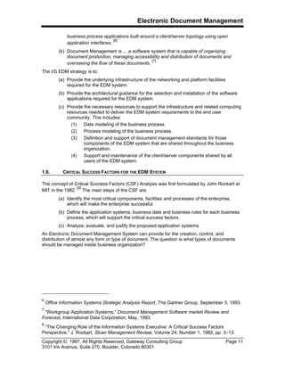 Electronic Document Management
Copyright ©, 1997, All Rights Reserved, Gateway Consulting Group Page 11
3101 Iris Avenue, Suite 270, Boulder, Colorado 80301
business process applications built around a client/server topology using open
application interfaces.
[6]
(b) Document Management is ... a software system that is capable of organizing
document production, managing accessibility and distribution of documents and
overseeing the flow of these documents.
[7]
The I/S EDM strategy is to:
(a) Provide the underlying infrastructure of the networking and platform facilities
required for the EDM system.
(b) Provide the architectural guidance for the selection and installation of the software
applications required for the EDM system.
(c) Provide the necessary resources to support the infrastructure and related computing
resources needed to deliver the EDM system requirements to the end user
community. This includes:
(1) Data modeling of the business process.
(2) Process modeling of the business process.
(3) Definition and support of document management standards for those
components of the EDM system that are shared throughout the business
organization.
(4) Support and maintenance of the client/server components shared by all
users of the EDM system.
1.8. CRITICAL SUCCESS FACTORS FOR THE EDM SYSTEM
The concept of Critical Success Factors (CSF) Analysis was first formulated by John Rockart at
MIT in the 1982.
[8]
The main steps of the CSF are:
(a) Identify the most critical components, facilities and processes of the enterprise,
which will make the enterprise successful.
(b) Define the application systems, business data and business rules for each business
process, which will support the critical success factors.
(c) Analyze, evaluate, and justify the proposed application systems.
An Electronic Document Management System can provide for the creation, control, and
distribution of almost any form or type of document. The question is what types of documents
should be managed inside business organization?
6
Office Information Systems Strategic Analysis Report, The Gartner Group, September 3, 1993.
7
“Workgroup Application Systems,” Document Management Software market Review and
Forecast, International Data Corporation, May, 1993.
8
“The Changing Role of the Information Systems Executive: A Critical Success Factors
Perspective,” J. Rockart, Sloan Management Review, Volume 24, Number 1, 1982, pp. 3–13.
 