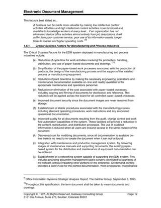 Electronic Document Management
Copyright ©, 1997, All Rights Reserved, Gateway Consulting Group Page 12
3101 Iris Avenue, Suite 270, Boulder, Colorado 80301
This focus is best stated as...
A business can be made more valuable by making low intellectual content
activities effortless and high intellectual content activities more functional and
available to knowledge workers at every level... if an organization has not
eliminated clerical office activities almost entirely from job descriptions, it will
suffer from poor customer service, poor use of its information assets, longer
times to market and higher operating costs.
[9]
1.8.1. Critical Success Factors for Manufacturing and Process Industries
The Critical Success Factors for the EDM system deployed in manufacturing and process
industries include:
(a) Reduction of cycle time for work activities involving the production, handling,
distribution, and use of paper–based documents and drawings.
[10]
(b) Simplification of the paper–based work processes associated with the production of
products, the design of the manufacturing process and the support of the installed
process or manufacturing equipment.
(c) Reduction of plant downtime by making the necessary engineering, operations and
maintenance documentation available on–line and readily available to the
appropriate maintenance and operations personnel.
(d) Reduction or elimination of the cost associated with paper–based processes,
including copying and filming of documents for distribution and reference. This
reduction will be applied across the board for all controlled paper–based processes.
(e) Improved document security since the document images are never removed from
storage.
(f) Establishment of stable procedures associated with the manufacturing process,
including standard operating procedures, work instructions and any associated
operational documentation.
(g) Improved quality for all documents resulting from the audit, change control and work
flow automation capabilities of the system. These facilities will provide a reduction in
the content, reproduction, and distribution processes. The use of outdated
information is reduced when all users are ensured access to the same revision of the
document.
(h) Decreased cost for modifying documents, since all documentation is available on–
line there is no need to re–create the document when it can not be found.
(i) Integration with maintenance and production management system. By delivering
images of maintenance manuals and supporting documents, the existing paper–
based system for the distribution and maintenance of equipment documentation can
be replaced.
(j) Establishment of a networking system capable of supporting the EDM system. This
includes providing document management cache servers connected to segments of
the network without impacting other portions or the enterprise. On demand printing
provides a point if use for the correct documentation. Work procedures, maintenance
9
Office Information Systems Strategic Analysis Report, The Gartner Group, September 3, 1993.
10
Throughout this specification, the term document shall be taken to mean documents and
drawings.
 