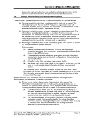 Electronic Document Management
Copyright ©, 1997, All Rights Reserved, Gateway Consulting Group Page 13
3101 Iris Avenue, Suite 270, Boulder, Colorado 80301
documents, engineering drawings and product manufacturing information can be
delivered on demand rather than through the normal distribution channels.
1.8.2. Strategic Benefits of Electronic Document Management
There are three (3) types of information in use in most manufacturing and process facilities.
(a) Records–based information kept in databases, either electronic or manual. This
information represents the way in which the business organization deals with
customers, suppliers, product personnel and processes. This information is usually
structured and created through a documented process.
(b) Automation–based information, is usually created with computer based tools. This
information is created and shared between members of various business
departments. This information is usually unstructured and represents the content of
the manufacturing process. In some cases, structure is available in the form of
design and construction information, but the method of producing this information is
usually ad hoc and driven by the business needs of organization.
(c) Knowledge–based information, usually created through the same process as (a) and
(b), but has significantly different attributes.
This information:
(1) Is key to business organization’s ability to acquire and maintain its
competitive advantage, from its document based processes, including: R&D,
Engineering and Maintenance.
(2) Posses exceptional value to business organization, since this information
represents the design basis and as–built configuration of the manufacturing
or process facilities.
(3) Exists for the life of the manufacturing process or facility.
(4) Are reused many times during the life of the process or facility and forms the
basis for new knowledge–based information for future processes and
facilities.
This knowledge–based information increases in value with time, since it is the
information that contains the knowledge of how the business produces its products.
This information is constructed during the design process and therefore contains
the essence of the design.
With the third type (c) of information placed in the EDM system the following business
advantages are made available to business organization:
(a) Shorter time to market – by increasing the productivity of the users of the
information, business decisions can be made quicker, design decisions can be
reviewed and approved faster, products can be deployed quicker. Several barriers
currently exist which lengthen the time to market for document–based products:
(1) Lack of control over the life cycle of a document. For every change to a
document, whether through a change in the design of a product component
or a change in the equipment used to produce the product, a manual
process is most often used to review and approve this change.
(2) The inability to integrate various types of information on a single desktop
workstation restricts the organization’s ability to create and distribute
information related to the design and production of products. There is usually
no corporate–wide mechanism for sharing and reusing information
generated by departments and subcontractors.
 