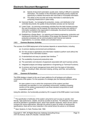 Electronic Document Management
Copyright ©, 1997, All Rights Reserved, Gateway Consulting Group Page 14
3101 Iris Avenue, Suite 270, Boulder, Colorado 80301
(3) Islands of document automation usually exist, making it difficult to assemble
information. The isolation of the information generating activity creates the
opportunity to release documents with inaccurate or incomplete information.
(4) The ability to find accurate and timely information is restricted by the
computing infrastructure in place today.
(b) Improved Quality – by managing the production, review, and distribution of all
controlled documents, the quality of documentation process can be improved.
(c) Lower Costs – by removing unnecessary activities from the daily business process,
the cost of production can be lowered. By improving the accuracy and velocity of
information available to the organization’s employees, the amount of productive
work per hour invested will improve.
(d) Establishing a Design Basis – by capturing and indexing engineering, production and
maintenance information, the foundation of the design and operation of the product
production processes can be communicated to both internal and external
organizations, in a concise, reliable and controlled manner.
1.8.3. Common Business Activities
The success of an EDM deployment at the business depends on several factors, including:
(a) A common desktop environment and architecture.
(b) On–line access to applications and information needed to perform work without the
knowledge of the information location.
(c) A standardized and easy to operate User Interface.
11
(d) The availability of personnel productivity tools.
(e) The automation and reduction of paperwork associated with each business activity.
(f) Integrated analysis and design applications in Engineering (or Technical Functions).
(g) A common set of work management tools which form the basis of information
sharing, including E–Mail, document viewing, printing, work flow, and authoring
tools.
1.8.4. Common I/S Functions
The EDM strategy is based on the use of open platforms for all hardware and software
components of the system. For the purposes of a strategic plan the following definition will be
used:
An open system is one in which the components (of the system) and their
composition are specified in a non–proprietary environment, enabling competing
vendors (of the system components) to use those standard components to build
cooperative systems.
[12]
Using this definition, the functionality provided by I/S in support of the EDM system must include:
11
The specification of attributes of the system using terms such as easy to operate, User
friendly, high performance, reliable, should be avoided at all times. The attributes of the system
should be specified in quantitative terms, which have specific measures, which can be used to
compare the various alternatives. Although this advice is given for writers of requirements
specifications, there will be many instances in this tutorial where the advice is not followed.
12
Open Systems, G. Nutt, Prentice–Hall, 1992.
 