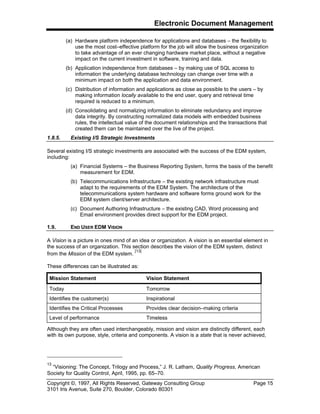 Electronic Document Management
Copyright ©, 1997, All Rights Reserved, Gateway Consulting Group Page 15
3101 Iris Avenue, Suite 270, Boulder, Colorado 80301
(a) Hardware platform independence for applications and databases – the flexibility to
use the most cost–effective platform for the job will allow the business organization
to take advantage of an ever changing hardware market place, without a negative
impact on the current investment in software, training and data.
(b) Application independence from databases – by making use of SQL access to
information the underlying database technology can change over time with a
minimum impact on both the application and data environment.
(c) Distribution of information and applications as close as possible to the users – by
making information locally available to the end user, query and retrieval time
required is reduced to a minimum.
(d) Consolidating and normalizing information to eliminate redundancy and improve
data integrity. By constructing normalized data models with embedded business
rules, the intellectual value of the document relationships and the transactions that
created them can be maintained over the live of the project.
1.8.5. Existing I/S Strategic Investments
Several existing I/S strategic investments are associated with the success of the EDM system,
including:
(a) Financial Systems – the Business Reporting System, forms the basis of the benefit
measurement for EDM.
(b) Telecommunications Infrastructure – the existing network infrastructure must
adapt to the requirements of the EDM System. The architecture of the
telecommunications system hardware and software forms ground work for the
EDM system client/server architecture.
(c) Document Authoring Infrastructure – the existing CAD, Word processing and
Email environment provides direct support for the EDM project.
1.9. END USER EDM VISION
A Vision is a picture in ones mind of an idea or organization. A vision is an essential element in
the success of an organization. This section describes the vision of the EDM system, distinct
from the Mission of the EDM system.
[13]
These differences can be illustrated as:
Mission Statement Vision Statement
Today Tomorrow
Identifies the customer(s) Inspirational
Identifies the Critical Processes Provides clear decision–making criteria
Level of performance Timeless
Although they are often used interchangeably, mission and vision are distinctly different, each
with its own purpose, style, criteria and components. A vision is a state that is never achieved,
13
“Visioning: The Concept, Trilogy and Process,” J. R. Latham, Quality Progress, American
Society for Quality Control, April, 1995, pp. 65–70.
 