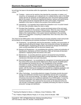 Electronic Document Management
Copyright ©, 1997, All Rights Reserved, Gateway Consulting Group Page 16
3101 Iris Avenue, Suite 270, Boulder, Colorado 80301
but will form the basis of all activities within the organization. Successful visions have three (3)
criteria:
[14]
(a) Timeless – visions are far reaching, they describe the corporation or system, as it
should be, not necessarily as it is going to be. It is unlikely that the vision of the EDM
system will ever be achieved, but articulating the vision will set the highest possible
goal for the system. All decisions regarding architecture, behavior and performance
of the system should be compared with the vision of the system. Progressive
realization of the vision is critical to the success of the overall process.
(b) Inspirational – it is inspiration that is behind the motivation to act. It is action toward
the vision that ultimately makes the vision a reality.
(c) Provides Clear Guidelines – a clear, concise and shared picture of the end result
provides the criteria for the decision making process. When the vision of the EDM
system is shared among all members of the business organization, the tactical
details of the implementation of the system become secondary to the overriding
goals of the organization. Everything is created twice: first in the mind, then in the
physical world.
[15]
The Vision for the EDM system in the manufacturing and process industries is that it will provide
the foundation for re–engineering the business processes in the following departments:
(a) Engineering – by significantly reducing the generation, handling, and consumption of
paper documents during the design, review, and construction process. By deploying
the EDM System, Engineering will be able to eliminate the storage and distribution
costs currently associated with the document release cycle.
(b) Research & Development – by consolidating the authoring, review and publication of
Specifications, Standards and Work Instructions, R&D can eliminate all redundant
operations in deploying these documents to the users.
(c) Maintenance – by providing electronic access to all equipment documentation,
Maintenance can eliminate all wasted effort currently expended in the search for
maintenance information and work instructions.
(d) Records Management – by consolidating the management of corporate records with
the control of the source documents referenced by these records, the EDM system
will consolidate two functions into one. The management of the controlled
information is usually provided separately from the physical storage and use of the
controlled documents. These functions could be consolidated inside the EDM
system, with the indexing and management controlled by a database application and
the physical capture, use and distribution provided by the facilities of the EDM
system.
(e) Office Technology – by providing electronic images of business records document
storage and distribution activities can be significantly reduced with an equivalent
reduction in this recurring expense. The capture, indexing, storage, and distribution
of business documents are a traditional application for an EDM system. A scanning
and indexing operation can replace the current microfilming and indexing (to the
mainframe) operation. Once scanned the documents can be delivered to the end
user through a workstation application, completely eliminating the need for microfilm
production, storage and distribution.
14
Teaching the Elephant to Dance, J. A Belasco, Crown Publishers, 1990.
15
The 7 Habits of Highly Effective People, S. R. Covey, Simon & Shuster, 1989.
 